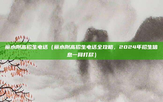 丽水附高招生电话（丽水附高招生电话全攻略，2024年招生信息一网打尽）