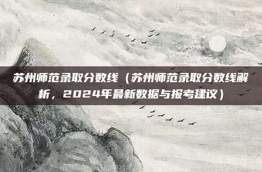 苏州师范录取分数线（苏州师范录取分数线解析，2024年最新数据与报考建议）