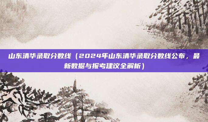 山东清华录取分数线（2024年山东清华录取分数线公布，最新数据与报考建议全解析）