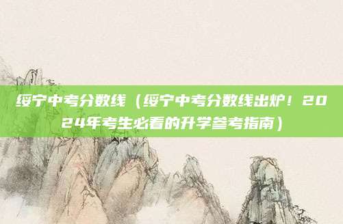 绥宁中考分数线（绥宁中考分数线出炉！2024年考生必看的升学参考指南）