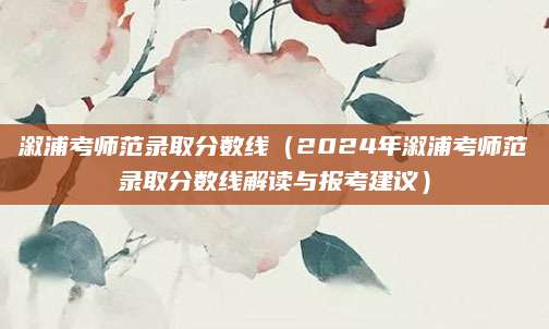 溆浦考师范录取分数线（2024年溆浦考师范录取分数线解读与报考建议）