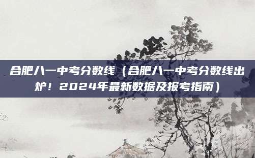 合肥八一中考分数线（合肥八一中考分数线出炉！2024年最新数据及报考指南）