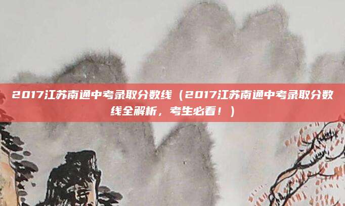 2017江苏南通中考录取分数线（2017江苏南通中考录取分数线全解析，考生必看！）