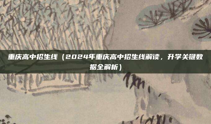 重庆高中招生线（2024年重庆高中招生线解读，升学关键数据全解析）
