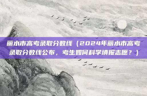 丽水市高考录取分数线（2024年丽水市高考录取分数线公布，考生如何科学填报志愿？）