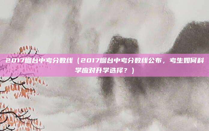 2017烟台中考分数线（2017烟台中考分数线公布，考生如何科学应对升学选择？）