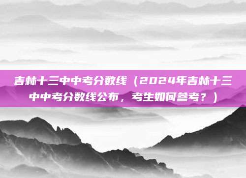 吉林十三中中考分数线（2024年吉林十三中中考分数线公布，考生如何参考？）