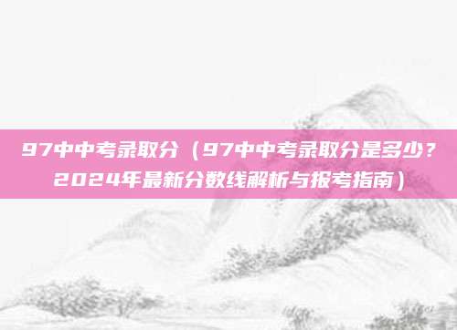97中中考录取分（97中中考录取分是多少？2024年最新分数线解析与报考指南）