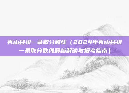 秀山县初一录取分数线（2024年秀山县初一录取分数线最新解读与报考指南）