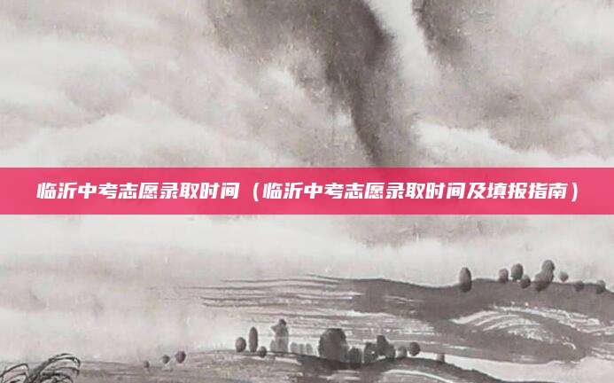 临沂中考志愿录取时间（临沂中考志愿录取时间及填报指南）