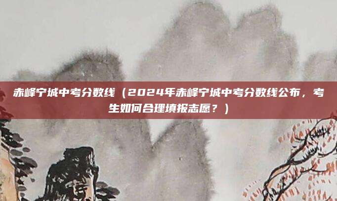 赤峰宁城中考分数线（2024年赤峰宁城中考分数线公布，考生如何合理填报志愿？）