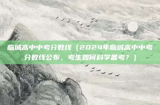 临城高中中考分数线（2024年临城高中中考分数线公布，考生如何科学备考？）