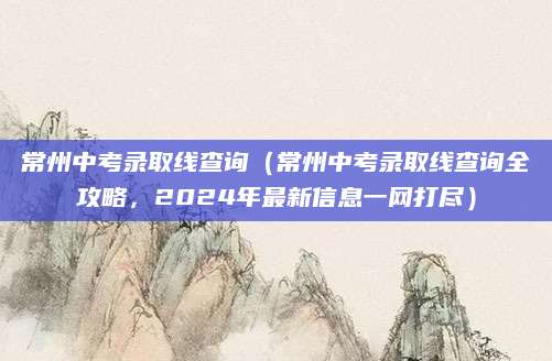 常州中考录取线查询（常州中考录取线查询全攻略，2024年最新信息一网打尽）