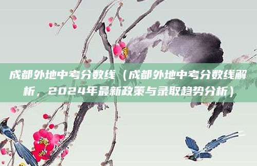 成都外地中考分数线（成都外地中考分数线解析，2024年最新政策与录取趋势分析）