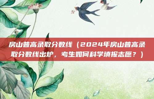 房山普高录取分数线（2024年房山普高录取分数线出炉，考生如何科学填报志愿？）