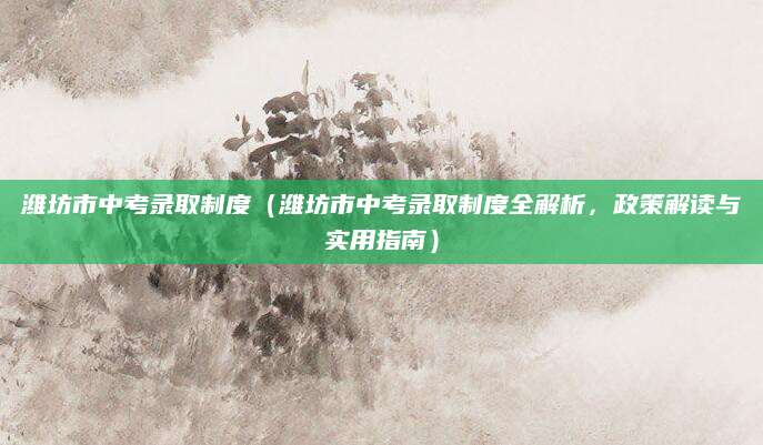 潍坊市中考录取制度（潍坊市中考录取制度全解析，政策解读与实用指南）