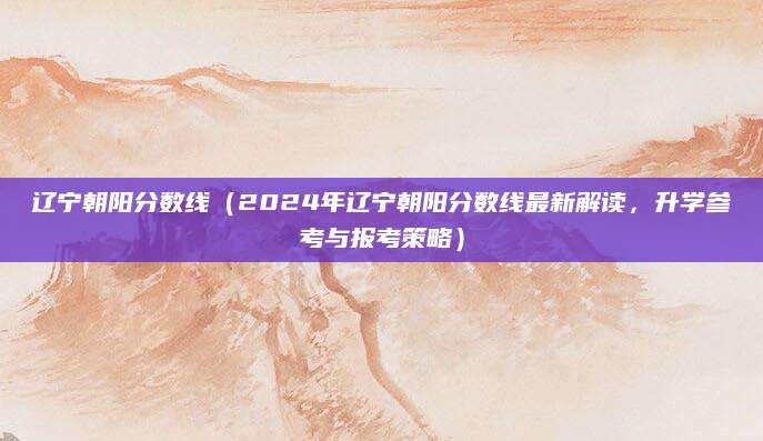 辽宁朝阳分数线（2024年辽宁朝阳分数线最新解读，升学参考与报考策略）