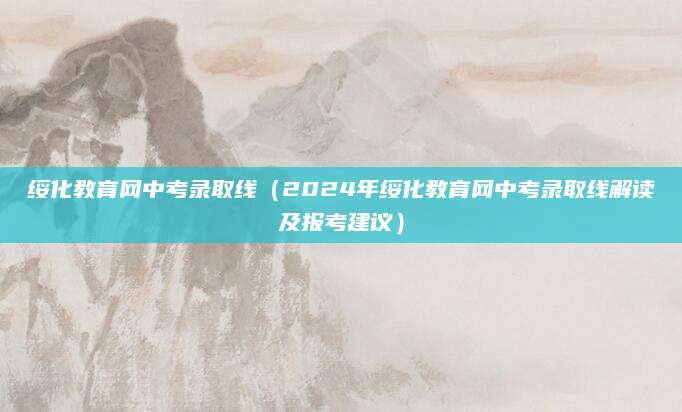 绥化教育网中考录取线（2024年绥化教育网中考录取线解读及报考建议）