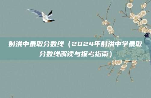 射洪中录取分数线（2024年射洪中学录取分数线解读与报考指南）
