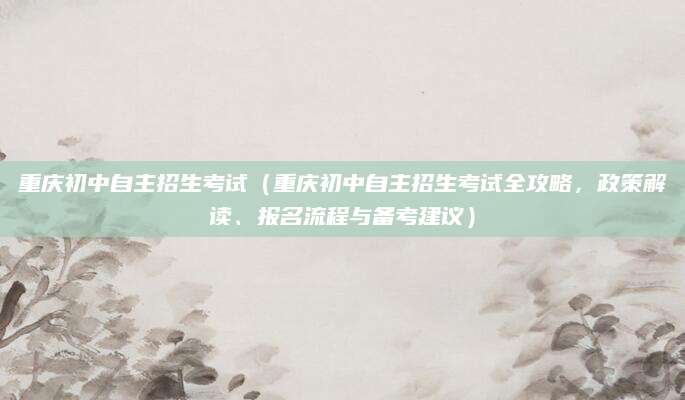 重庆初中自主招生考试（重庆初中自主招生考试全攻略，政策解读、报名流程与备考建议）