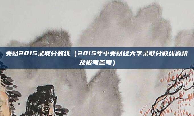 央财2015录取分数线（2015年中央财经大学录取分数线解析及报考参考）