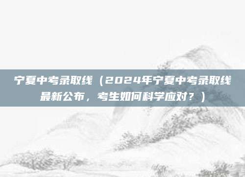 宁夏中考录取线（2024年宁夏中考录取线最新公布，考生如何科学应对？）