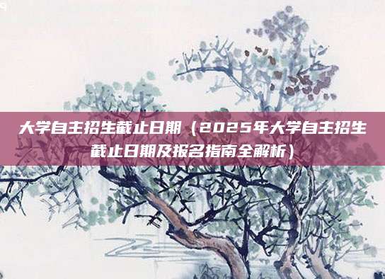 大学自主招生截止日期（2025年大学自主招生截止日期及报名指南全解析）