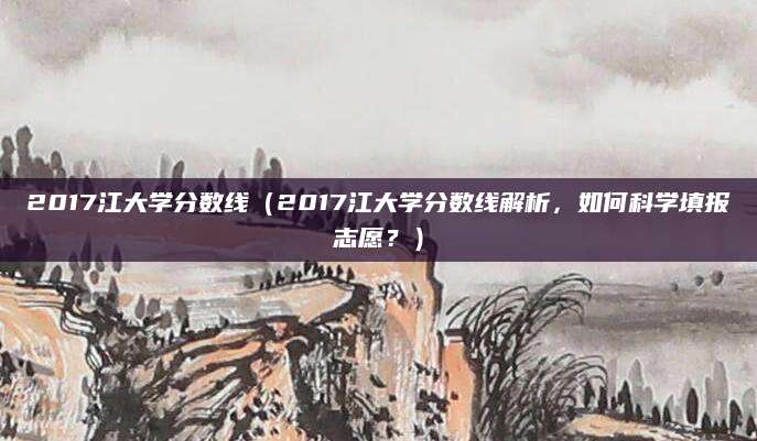 2017江大学分数线（2017江大学分数线解析，如何科学填报志愿？）