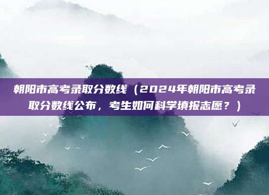 朝阳市高考录取分数线（2024年朝阳市高考录取分数线公布，考生如何科学填报志愿？）