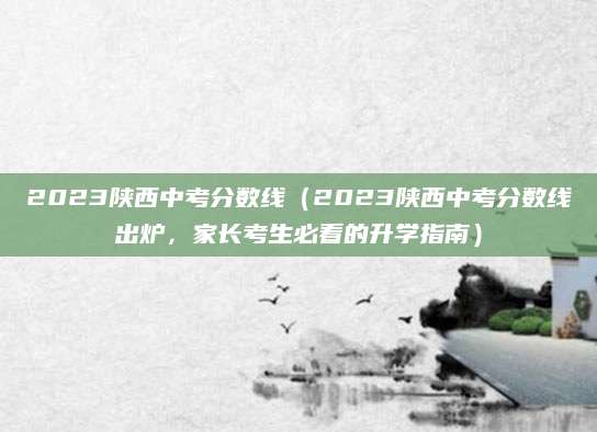2023陕西中考分数线（2023陕西中考分数线出炉，家长考生必看的升学指南）