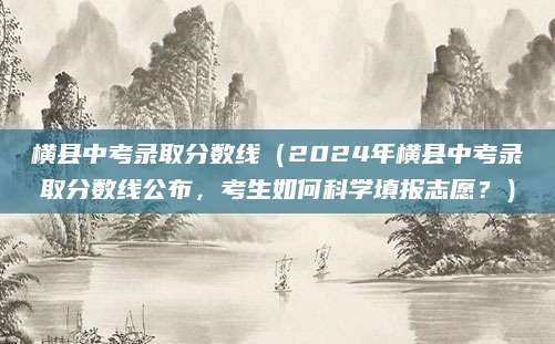 横县中考录取分数线（2024年横县中考录取分数线公布，考生如何科学填报志愿？）