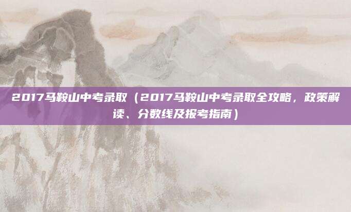 2017马鞍山中考录取（2017马鞍山中考录取全攻略，政策解读、分数线及报考指南）