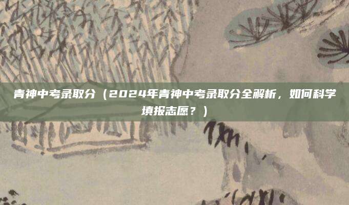 青神中考录取分（2024年青神中考录取分全解析，如何科学填报志愿？）