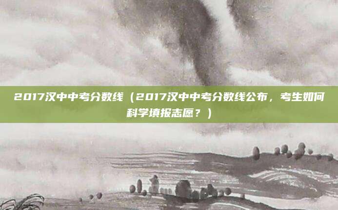 2017汉中中考分数线（2017汉中中考分数线公布，考生如何科学填报志愿？）