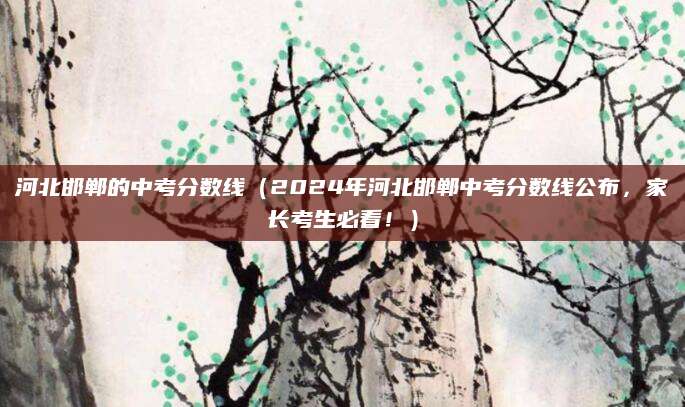 河北邯郸的中考分数线（2024年河北邯郸中考分数线公布，家长考生必看！）