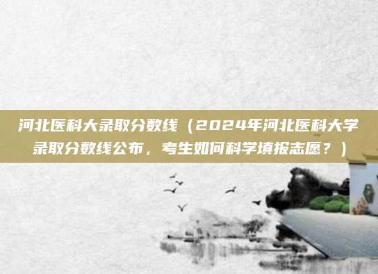 河北医科大录取分数线（2024年河北医科大学录取分数线公布，考生如何科学填报志愿？）
