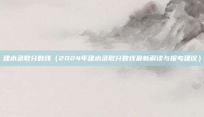 建水录取分数线（2024年建水录取分数线最新解读与报考建议）