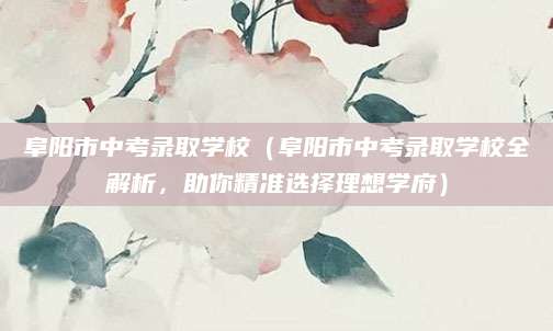 阜阳市中考录取学校（阜阳市中考录取学校全解析，助你精准选择理想学府）