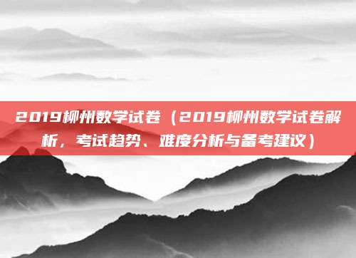 2019柳州数学试卷（2019柳州数学试卷解析，考试趋势、难度分析与备考建议）