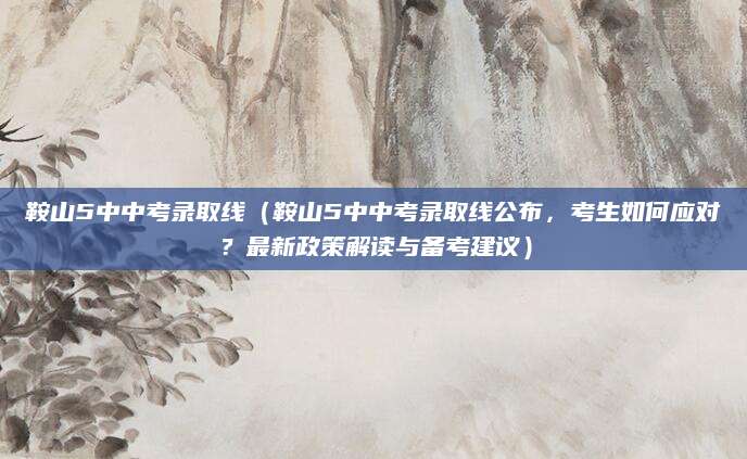 鞍山5中中考录取线（鞍山5中中考录取线公布，考生如何应对？最新政策解读与备考建议）