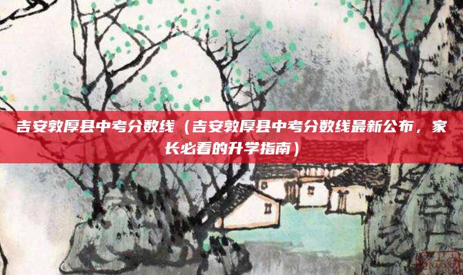 吉安敦厚县中考分数线（吉安敦厚县中考分数线最新公布，家长必看的升学指南）