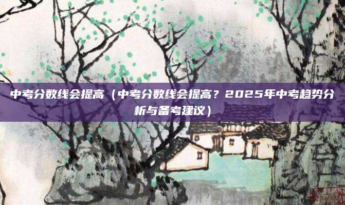中考分数线会提高（中考分数线会提高？2025年中考趋势分析与备考建议）