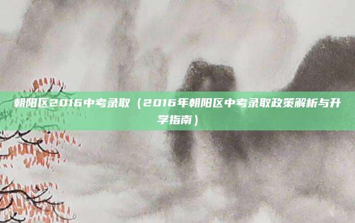 朝阳区2016中考录取（2016年朝阳区中考录取政策解析与升学指南）
