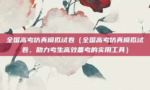 全国高考仿真模拟试卷（全国高考仿真模拟试卷，助力考生高效备考的实用工具）
