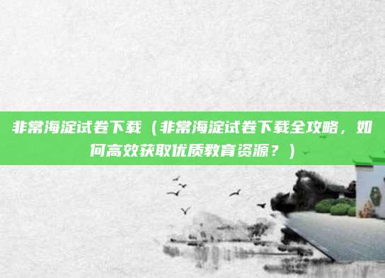 非常海淀试卷下载（非常海淀试卷下载全攻略，如何高效获取优质教育资源？）
