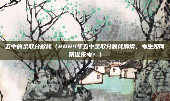 五中的录取分数线（2024年五中录取分数线解读，考生如何精准报考？）