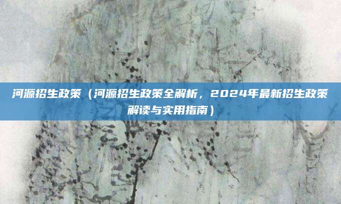 河源招生政策（河源招生政策全解析，2024年最新招生政策解读与实用指南）