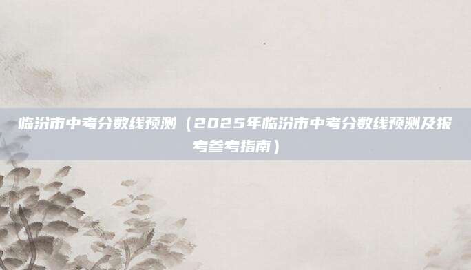 临汾市中考分数线预测（2025年临汾市中考分数线预测及报考参考指南）