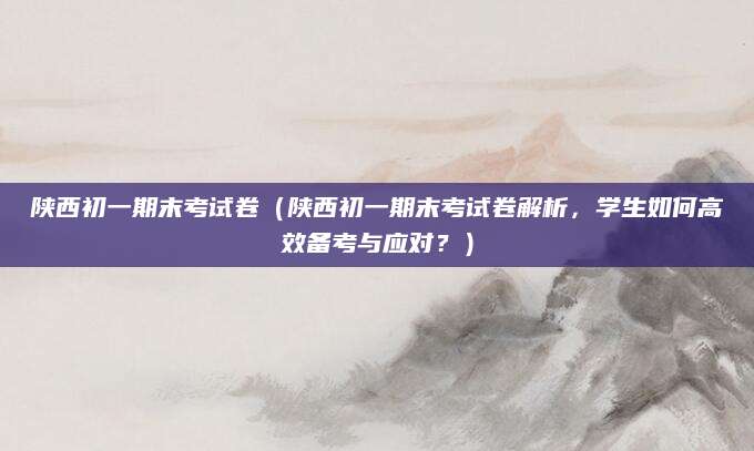 陕西初一期末考试卷（陕西初一期末考试卷解析，学生如何高效备考与应对？）