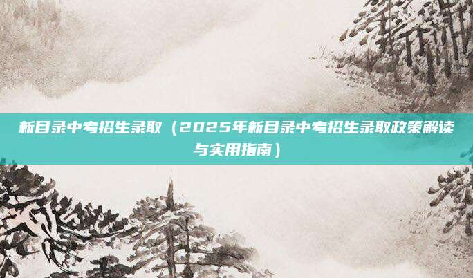 新目录中考招生录取（2025年新目录中考招生录取政策解读与实用指南）